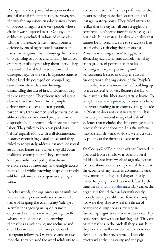 Perhaps the most powerful weapon in their arsenal of anti-miliant tactics, howerer, was the way the organizers enabled various forms of oppression against the very people whose cile it was supposed to be. OccupyUof T deliberately excluded unhoused comrades with far more experience in encampment defense by enabling repeated instances of harassment against them, denying ther offers of rganizing support, and in many instances even very explicily refusing them entry. They tolerated and enabled tokenization and disrespect against the very indigenous aunties whose land they camped on, compelling severalland defenders into leaving, dismanding the sacred fire,and denouncing the encampment. They threw around racist: stursac Black and South Asian peoples dehumanized queer and trans people, particularly trans women; and perperuated an ableis culture that reated people as mere disposable bodies worth little more than their labor. They fuled to keep out predatory “lefist” organizations with well-documented historis of enabling sexual buse, and they fuled to adequarely addres instances of sexual assault and harassment when they did oceur inside the encampment. They enforced a “campers only’ food poliy that denied everyone except those staying overnight access o food - all while throwing heaps of perfecly edible meals nto the compost every single ek  In other words, the organizers spent multiple weeks shutting down militant actors in the name of keeping the community ‘safe’, yet actively endangering many of its most oppressed members - while sparing no effore whatsoever, of course, i portaying themselves as welcoming and inclusive and even liberatory to thei thirty thousand Instagram followers. Over the course of two months, they reduced the word solidariy to &  hollow carcature of eself,  performance thac meant nothing more than statements and instagram story-posts. They filed utterly to realizethat the saying ‘all our seruggles are connected”isn’t some meaninglessfeel-good plasitude, but  material reality -  realiy that cannotbe ignored if we are toset anpone fee. In effectively reducing their efforts for Palestine o2 single-issue” seruggles in alienating, excluding, and actvely harming entire groups of potential comrades, in focusing entirely on posturing and performance instead of doing the actual fiucking work, the organizers of the People’s Circle deprived the movement of building up ies tre collective power. Because the fact of the matter is this: beration starts at home. To paraphrase asecent piece by Dr Ayesha Khan, one worth reading in s entirety:the genocide in Palestine does not exst in 2 vacuum. Itis inicately connected to.a global web of violence thatincludes the daily carnage taking place right at our doorstep. It s this web we must dismantle - and to do so, we muststart by pulling at the threads closestto us  ‘et OceupyUof T did none of hat, Instead, it operated from a shallow, arrogant, liberal middle-clasis framevwork of organizing thac focused almost enirely on politcaltheatre at the expense of any material community- and movement-building, In doing so, it only masterfully engincered its own defeat: by the time the ijunction order inevitably came, he organizers found themselves with nearly nobody willingor able o defend the camp, nor were they able o wield the threat of continued disruptions as leverage in futhering negotiations to arive ata deal they ng bad. They can pat themselvesin the back al hey want, bue they know as ellas we do tha they did not clear out on their own terms’. They did exactly what the university and the pigs  could settle for without loo  